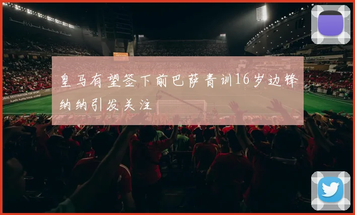 皇马有望签下前巴萨青训16岁边锋纳纳引发关注