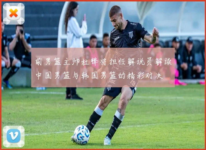 前男篮主帅杜锋将担任解说员解读中国男篮与韩国男篮的精彩对决