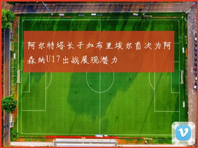 阿尔特塔长子加布里埃尔首次为阿森纳U17出战展现潜力