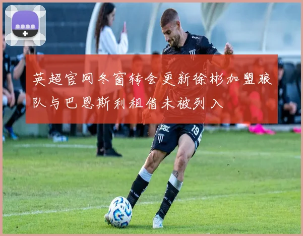 英超官网冬窗转会更新徐彬加盟狼队与巴恩斯利租借未被列入