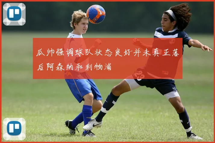瓜帅强调球队状态良好并未真正落后阿森纳和利物浦