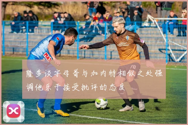 隆多谈字母哥与加内特相似之处强调他乐于接受批评的态度