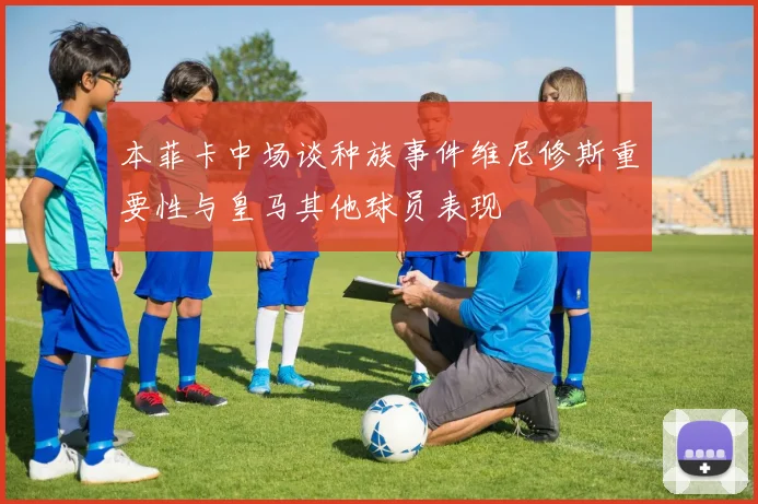 本菲卡中场谈种族事件维尼修斯重要性与皇马其他球员表现
