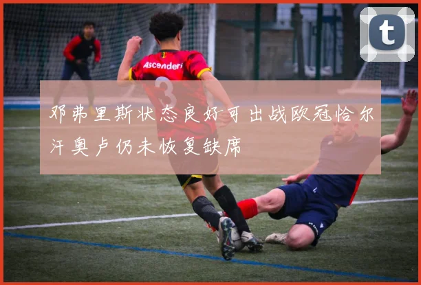 邓弗里斯状态良好可出战欧冠恰尔汗奥卢仍未恢复缺席