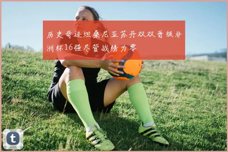 历史奇迹坦桑尼亚苏丹双双晋级非洲杯16强尽管战绩为零