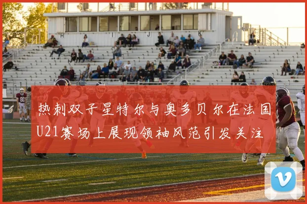 热刺双子星特尔与奥多贝尔在法国U21赛场上展现领袖风范引发关注