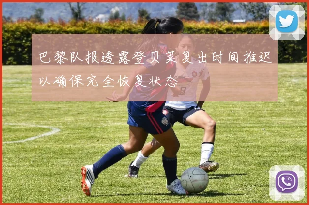 巴黎队报透露登贝莱复出时间推迟以确保完全恢复状态
