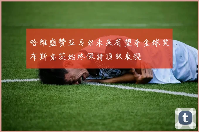 哈维盛赞亚马尔未来有望夺金球奖布斯克茨始终保持顶级表现