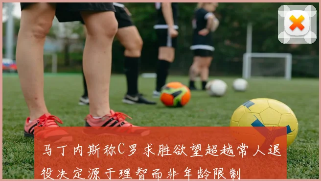 马丁内斯称C罗求胜欲望超越常人退役决定源于理智而非年龄限制