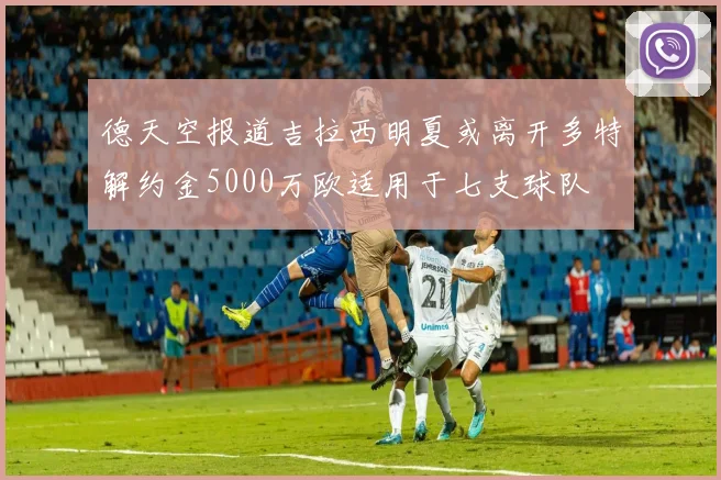德天空报道吉拉西明夏或离开多特解约金5000万欧适用于七支球队