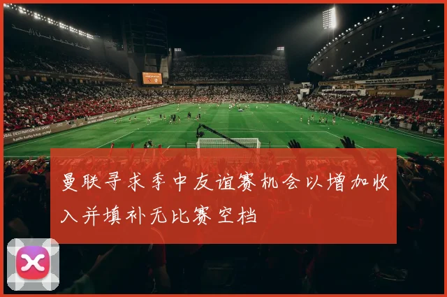 曼联寻求季中友谊赛机会以增加收入并填补无比赛空档