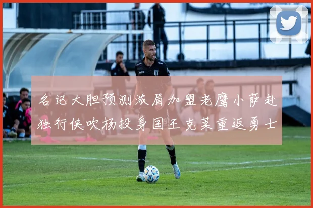 名记大胆预测浓眉加盟老鹰小萨赴独行侠吹杨投身国王克莱重返勇士