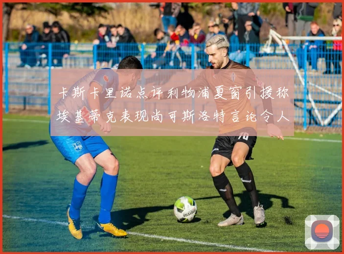 卡斯卡里诺点评利物浦夏窗引援称埃基蒂克表现尚可斯洛特言论令人哭笑不得