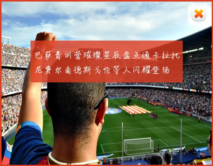 巴萨青训营璀璨星辰盘点通卡拉托尼费尔南德斯戈伦等人闪耀登场