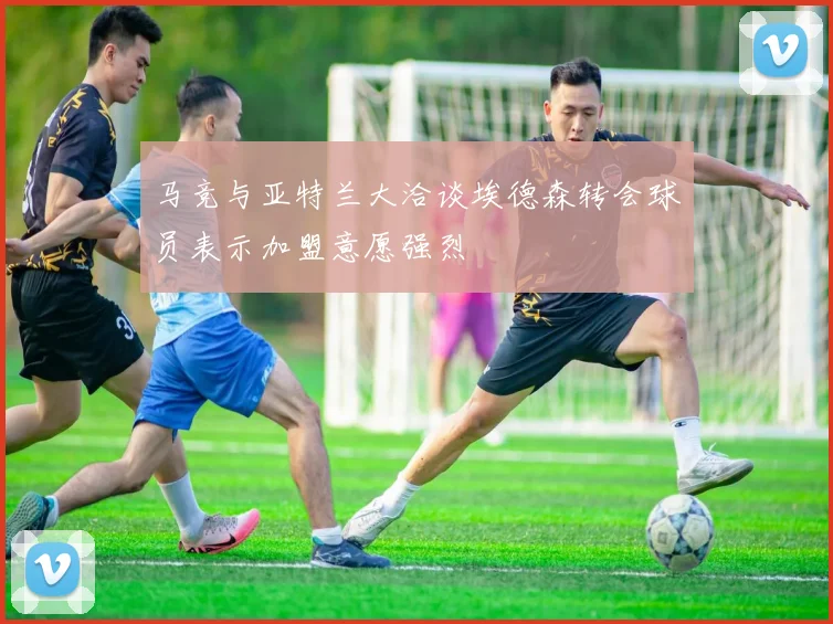马竞与亚特兰大洽谈埃德森转会球员表示加盟意愿强烈