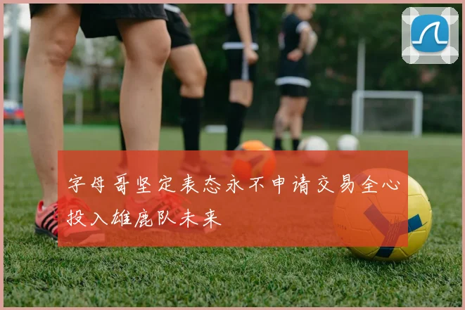 字母哥坚定表态永不申请交易全心投入雄鹿队未来
