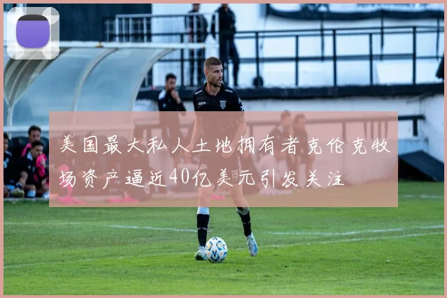 美国最大私人土地拥有者克伦克牧场资产逼近40亿美元引发关注