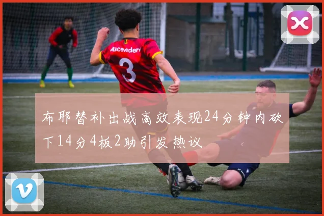 布耶替补出战高效表现24分钟内砍下14分4板2助引发热议