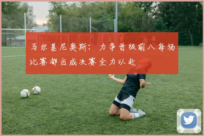 马尔基尼奥斯：力争晋级前八每场比赛都当成决赛全力以赴