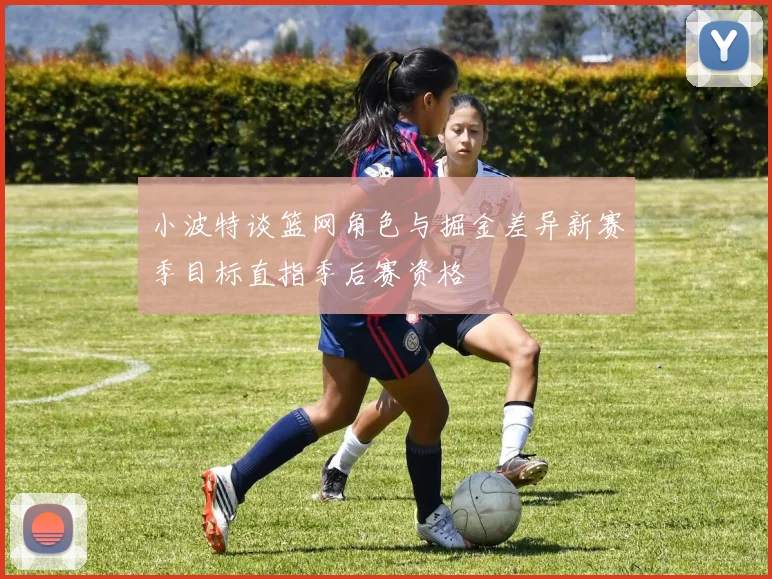 小波特谈篮网角色与掘金差异新赛季目标直指季后赛资格