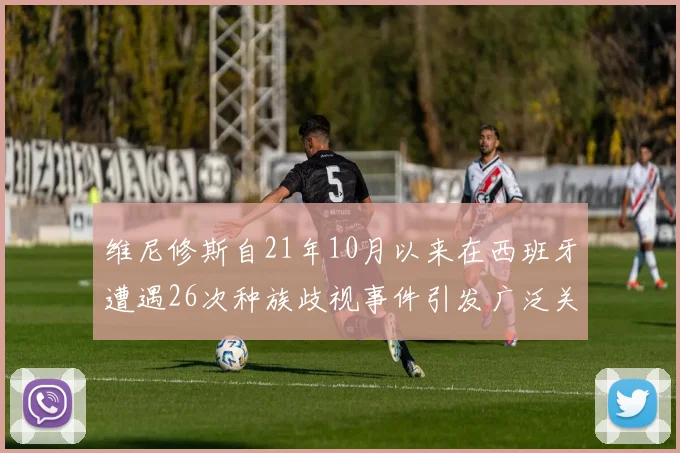 维尼修斯自21年10月以来在西班牙遭遇26次种族歧视事件引发广泛关注
