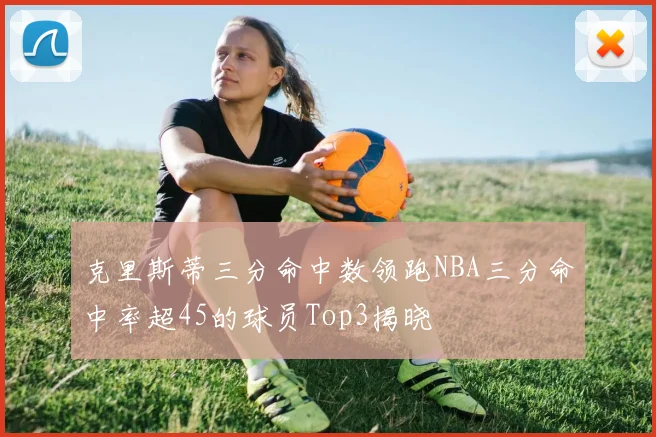 克里斯蒂三分命中数领跑NBA三分命中率超45的球员Top3揭晓