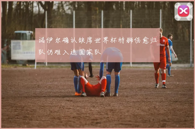 诺伊尔确认缺席世界杯特狮伤愈归队仍难入选国家队