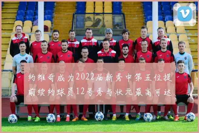 约维奇成为2022届新秀中第五位提前续约球员12号秀与状元最高可达5年287亿