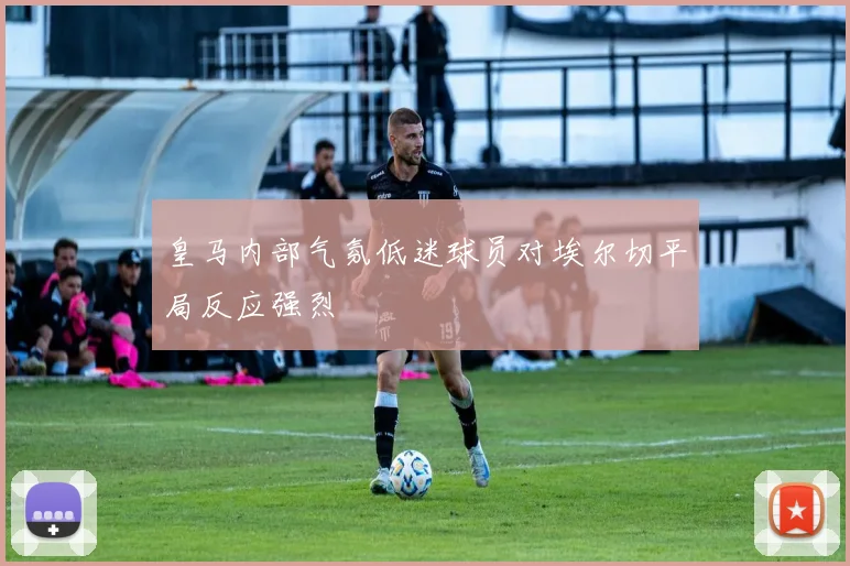 皇马内部气氛低迷球员对埃尔切平局反应强烈