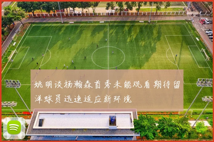 姚明谈杨瀚森首秀未能观看期待留洋球员迅速适应新环境