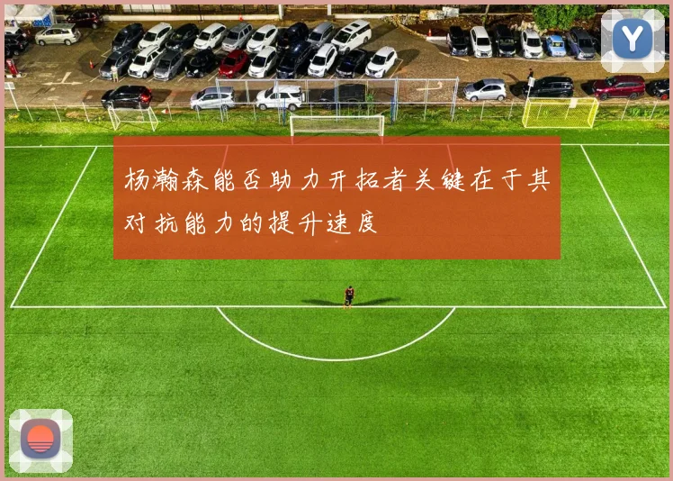 杨瀚森能否助力开拓者关键在于其对抗能力的提升速度