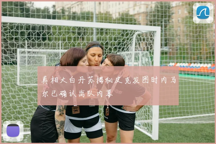 真相大白丹苏揭秘皮克发图时内马尔已确认离队内幕