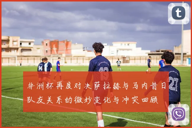 非洲杯再度对决萨拉赫与马内昔日队友关系的微妙变化与冲突回顾
