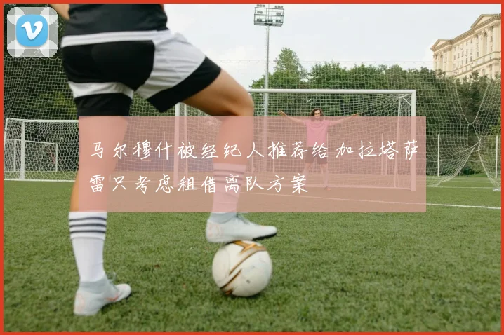 马尔穆什被经纪人推荐给加拉塔萨雷只考虑租借离队方案