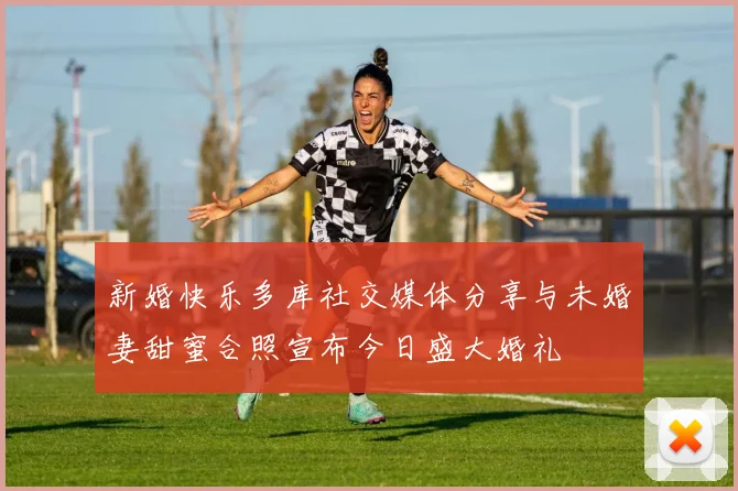 新婚快乐多库社交媒体分享与未婚妻甜蜜合照宣布今日盛大婚礼