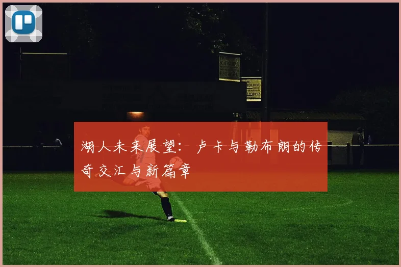 湖人未来展望：卢卡与勒布朗的传奇交汇与新篇章