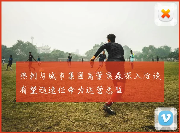 热刺与城市集团高管莫森深入洽谈有望迅速任命为运营总监