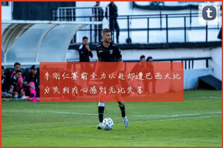 李刚仁赛前全力以赴却遭巴西大比分失利内心感到无比失落