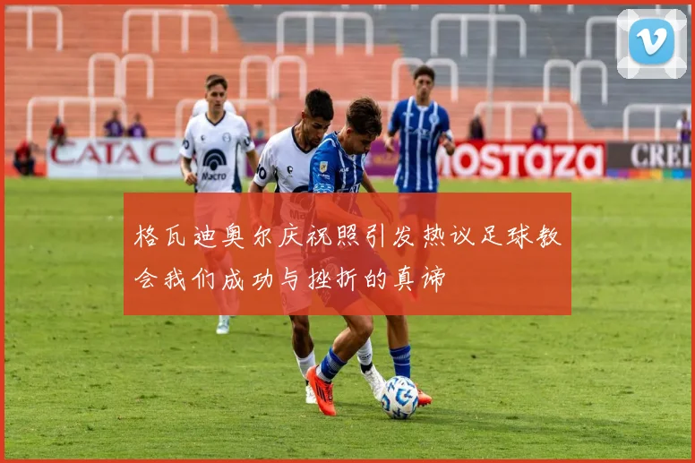 格瓦迪奥尔庆祝照引发热议足球教会我们成功与挫折的真谛