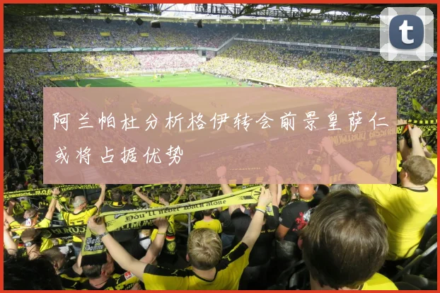 阿兰帕杜分析格伊转会前景皇萨仁或将占据优势