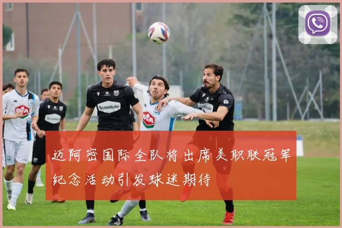 迈阿密国际全队将出席美职联冠军纪念活动引发球迷期待