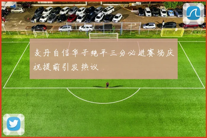 麦丹自信华子绝平三分必进赛场庆祝提前引发热议