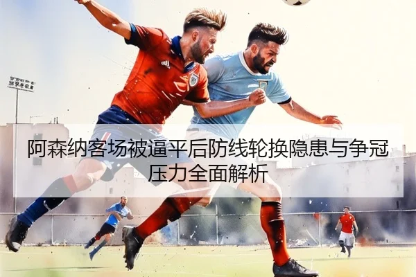 阿森纳客场被逼平后防线轮换隐患与争冠压力全面解析 - MKsports